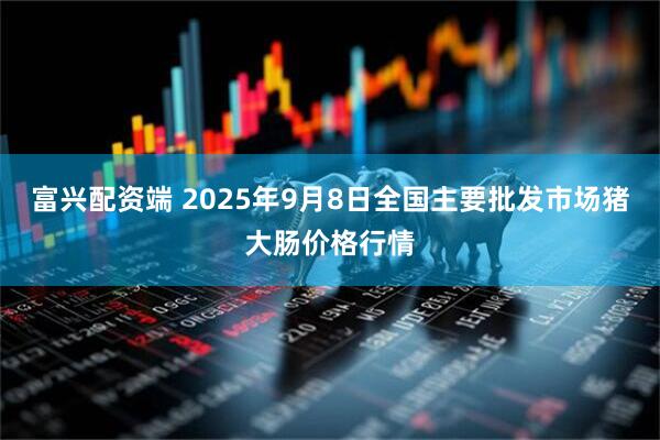 富兴配资端 2025年9月8日全国主要批发市场猪大肠价格行情