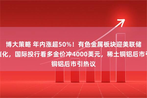 博大策略 年内涨超50%！有色金属板块迎美联储降息催化，国际投行看多金价冲4000美元，稀土铜铝后市引热议