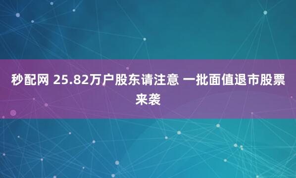 秒配网 25.82万户股东请注意 一批面值退市股票来袭