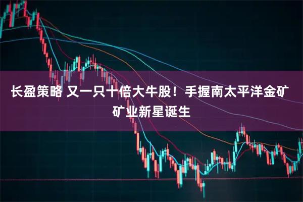 长盈策略 又一只十倍大牛股!手握南太平洋金矿 矿业新星诞生