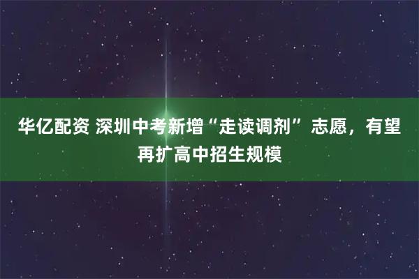 华亿配资 深圳中考新增“走读调剂” 志愿，有望再扩高中招生规模