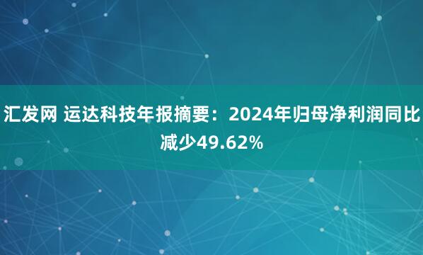 汇发网 运达科技年报摘要：2024年归母净利润同比减少49.62%