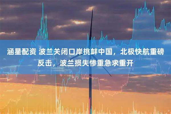 涵星配资 波兰关闭口岸挑衅中国,北极快航重磅反击,波兰损失惨重急求重开