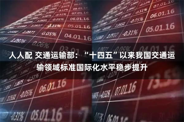 人人配 交通运输部:“十四五”以来我国交通运输领域标准国际化水平稳步提升