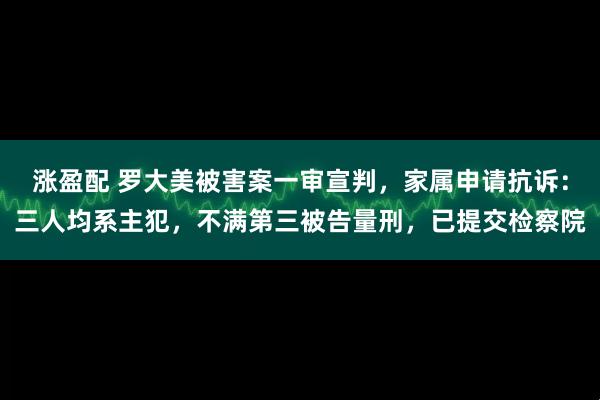 涨盈配 罗大美被害案一审宣判,家属申请抗诉:三人均系主犯,不满第三被告量刑,已提交检察院