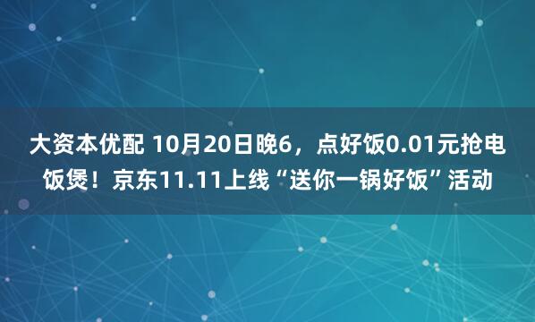 大资本优配 10月20日晚6,点好饭0.01元抢电饭煲!京东11.11上线“送你一锅好饭”活动