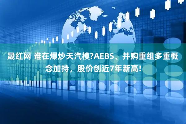 晟红网 谁在爆炒天汽模?AEBS、并购重组多重概念加持，股价创近7年新高!