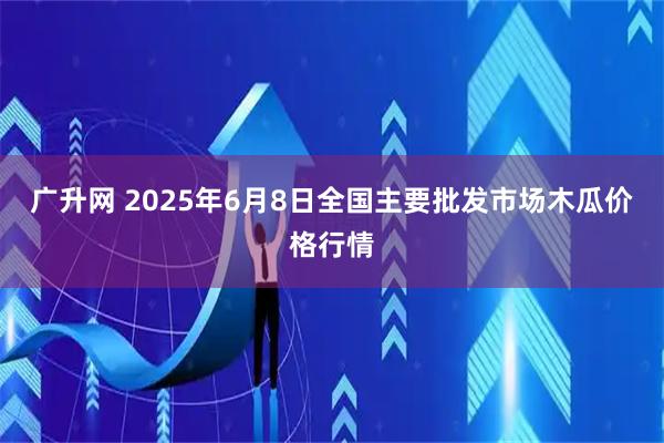 广升网 2025年6月8日全国主要批发市场木瓜价格行情