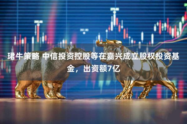 珺牛策略 中信投资控股等在嘉兴成立股权投资基金，出资额7亿