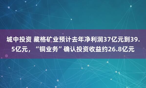 城中投资 藏格矿业预计去年净利润37亿元到39.5亿元，“铜业务”确认投资收益约26.8亿元