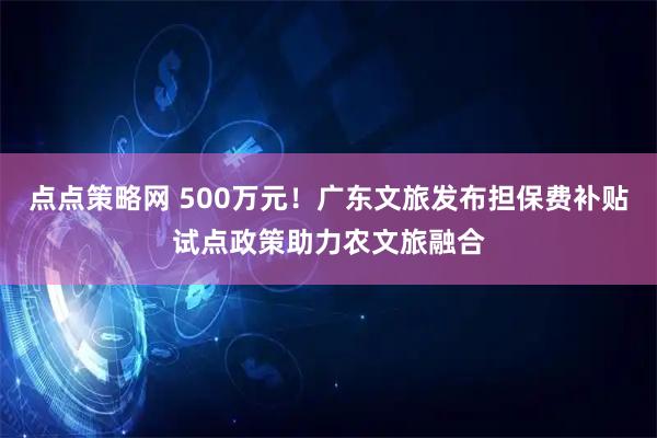 点点策略网 500万元！广东文旅发布担保费补贴试点政策助力农文旅融合