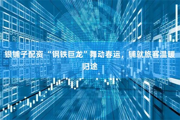 银铺子配资 “钢铁巨龙”舞动春运，铺就旅客温暖归途
