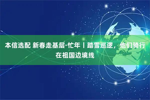 本信选配 新春走基层·忙年丨踏雪巡逻，他们骑行在祖国边境线