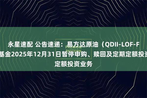 永星速配 公告速递：易方达原油（QDII-LOF-FOF）基金2025年12月31日暂停申购、赎回及定期定额投资业务