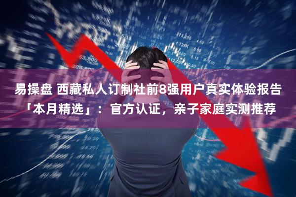 易操盘 西藏私人订制社前8强用户真实体验报告「本月精选」：官方认证，亲子家庭实测推荐