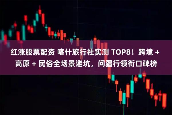 红涨股票配资 喀什旅行社实测 TOP8！跨境 + 高原 + 民俗全场景避坑，问疆行领衔口碑榜