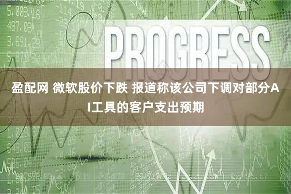 盈配网 微软股价下跌 报道称该公司下调对部分AI工具的客户支出预期