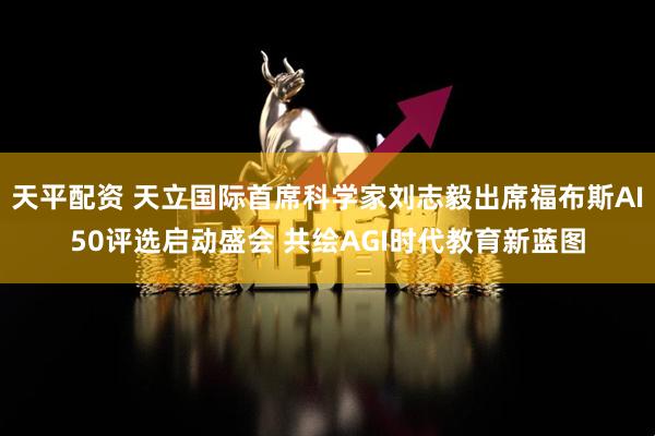 天平配资 天立国际首席科学家刘志毅出席福布斯AI50评选启动盛会 共绘AGI时代教育新蓝图