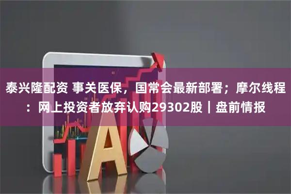 泰兴隆配资 事关医保，国常会最新部署；摩尔线程：网上投资者放弃认购29302股｜盘前情报
