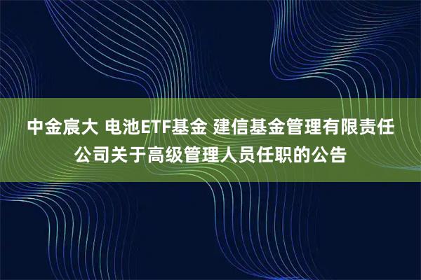 中金宸大 电池ETF基金 建信基金管理有限责任公司关于高级管理人员任职的公告