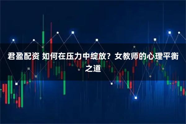 君盈配资 如何在压力中绽放？女教师的心理平衡之道