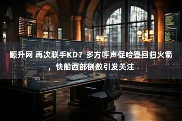 顺升网 再次联手KD？多方呼声促哈登回归火箭，快船西部倒数引发关注