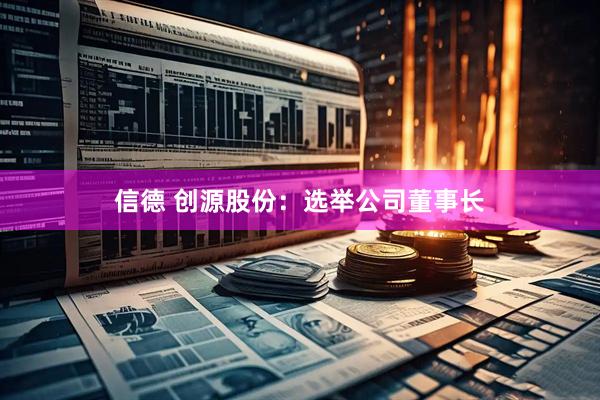 信德 创源股份：选举公司董事长