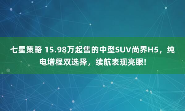七星策略 15.98万起售的中型SUV尚界H5，纯电增程双选择，续航表现亮眼!