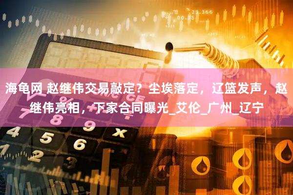 海龟网 赵继伟交易敲定？尘埃落定，辽篮发声，赵继伟亮相，下家合同曝光_艾伦_广州_辽宁