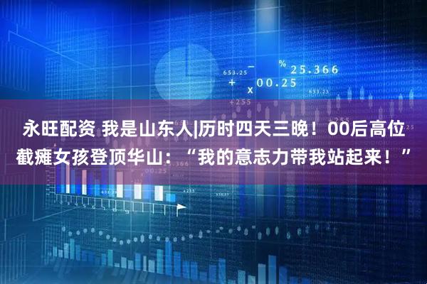 永旺配资 我是山东人|历时四天三晚！00后高位截瘫女孩登顶华山：“我的意志力带我站起来！”