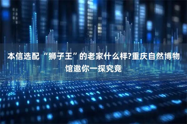 本信选配 “狮子王”的老家什么样?重庆自然博物馆邀你一探究竟