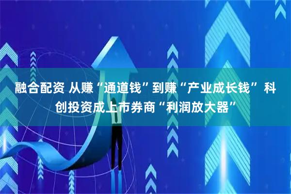 融合配资 从赚“通道钱”到赚“产业成长钱” 科创投资成上市券商“利润放大器”